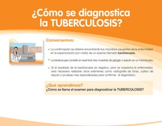 ¿Cómo se diagnostica
la TUBERCULOSIS?
Conversemos:
La conﬁrmación se obtiene encontrando los microbios causantes de la enfermedad
en la expectoración por medio de un examen llamado baciloscopia.
La baciloscopia consiste en examinar tres muestras de gargajo o esputo en un microscopio.
Si el resultado de la baciloscopia es negativo, pero se sospecha la enfermedad,
será necesario realizarle otros exámenes como radiografía de tórax, cultivo de
esputo o pruebas mas especializadas para conﬁrmar el diagnóstico.
¿Qué aprendimos?
¿Cómo se llama el examen para diagnosticar la TUBERCULOSIS?
 