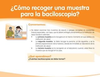 ¿Cómo recoger una muestra
para la baciloscopia?
Conversemos:
Se deben examinar tres muestras de esputo o gargajo recogidas en recipientes
(vasos) especiales, con tapa, que le deben entregar previamente en la institución de
salud donde lo atiendan.
• La primera muestra se le recogerá en el mismo momento en que asista a la
institución de salud
• La segunda muestra la debe recoger la persona, al día siguiente, y es la
primera expectoración de la mañana. Llévela de inmediato al laboratorio de la
institución de salud.
• La tercera muestra se la recogerán en el laboratorio cuando usted lleve la
muestra que se recogió en la casa.
¿Qué aprendimos?
¿Cuántas baciloscopias se debe tomar?
 