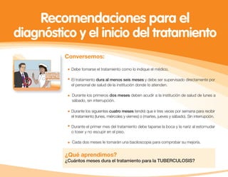 Conversemos:
¿Qué aprendimos?
¿Cuántos meses dura el tratamiento para la TUBERCULOSIS?
Recomendaciones para el
diagnóstico y el inicio del tratamiento
Debe tomarse el tratamiento como lo indique el médico.
El tratamiento dura al menos seis meses y debe ser supervisado directamente por
el personal de salud de la institución donde lo atienden.
Durante los primeros dos meses deben acudir a la institución de salud de lunes a
sábado, sin interrupción.
Durante los siguientes cuatro meses tendrá que ir tres veces por semana para recibir
el tratamiento (lunes, miércoles y viernes) o (martes, jueves y sábado). Sin interrupción.
Durante el primer mes del tratamiento debe taparse la boca y la nariz al estornudar
o toser y no escupir en el piso.
Cada dos meses le tomarán una baciloscopia para comprobar su mejoría.
 