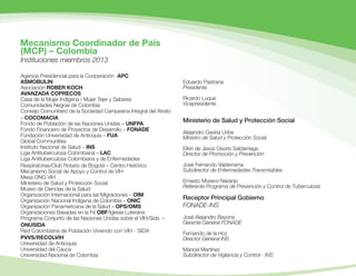 Mecanismo Coordinador de País
Instituciones miembros 2013
Agencia Presidencial para la Cooperación -APC
ASMOBULIN
Asociación ROBER KOCH
AVANZADA COPRECOS
Casa de la Mujer Indígena / Mujer Tejer y Saberes
Comunidades Negras de Colombia
Consejo Comunitario de la Sociedad Campesina Integral del Atrato
– COCOMACIA
Fondo de Población de las Naciones Unidas – UNFPA
Fondo Financiero de Proyectos de Desarrollo – FONADE
Fundación Universidad de Antioquia – FUA
Global Communities
Instituto Nacional de Salud – INS
Liga Antituberculosa Colombiana – LAC
Liga Antituberculosa Colombiana y de Enfermedades
Respiratorias/Club Rotario de Bogotá – Centro Histórico
Mecanismo Social de Apoyo y Control de VIH
Mesa ONG VIH
Ministerio de Salud y Protección Social
Museo de Ciencias de la Salud
Organización Internacional para las Migraciones – OIM
Organización Nacional Indígena de Colombia – ONIC
Organización Panamericana de la Salud – OPS/OMS
Organizaciones Basadas en la Fé OBF/Iglesia Luterana
Programa Conjunto de las Naciones Unidas sobre el VIH/Sida –
ONUSIDA
Red Colombiana de Población Viviendo con VIH - SIDA
PVVS/RECOLVIH
Universidad de Antioquia
Universidad del Cauca
Universidad Nacional de Colombia
Eduardo Pastrana
Presidente
Ricardo Luque
Vicepresidente
Ministerio de Salud y Protección Social
Alejandro Gaviria Uribe
Ministro de Salud y Protección Social
Elkin de Jesús Osorio Saldarriaga
Director de Promoción y Prevención
José Fernando Valderrama
Subdirector de Enfermedades Transmisibles
Ernesto Moreno Naranjo
Referente Programa de Prevención y Control de Tuberculosis
Receptor Principal Gobierno
FONADE-INS
José Alejandro Bayona
Gerente General FONADE
Fernando de la Hoz
Director General INS
Mancel Martínez
Subdirector de Vigilancia y Control - INS
(MCP) – Colombia
 