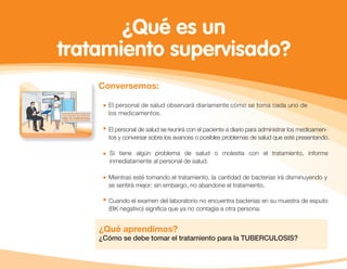 Conversemos:
¿Qué aprendimos?
¿Cómo se debe tomar el tratamiento para la TUBERCULOSIS?
El personal de salud observará diariamente cómo se toma cada uno de
los medicamentos.
El personal de salud se reunirá con el paciente a diario para administrar los medicamen-
tos y conversar sobre los avances o posibles problemas de salud que esté presentando.
Si tiene algún problema de salud o molestia con el tratamiento, informe
inmediatamente al personal de salud.
Mientras esté tomando el tratamiento, la cantidad de bacterias irá disminuyendo y
se sentirá mejor; sin embargo, no abandone el tratamiento.
Cuando el examen del laboratorio no encuentra bacterias en su muestra de esputo
(BK negativo) signiﬁca que ya no contagia a otra persona.
¿Qué es un
tratamiento supervisado?
 
