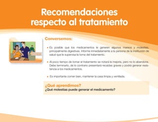 Conversemos:
Es posible que los medicamentos le generen algunos mareos y molestias,
principalmente digestivas. Informe inmediatamente a la persona de la institución de
salud que le supervisa la toma del tratamiento.
Al poco tiempo de tomar el tratamiento se notará la mejoría, pero no lo abandone.
Debe terminarlo, de lo contrario presentará recaídas graves y podrá generar resis-
tencia a los medicamentos.
Es importante comer bien, mantener la casa limpia y ventilada.
¿Qué aprendimos?
¿Qué molestias puede generar el medicamento?
Recomendaciones
respecto al tratamiento
 