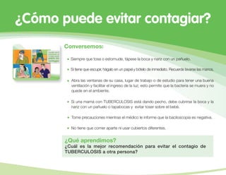 ¿Cómo puede evitar contagiar?
Conversemos:
Siempre que tosa o estornude, tápese la boca y nariz con un pañuelo.
Si tiene que escupir, hágalo en un papel y bótelo de inmediato. Recuerde lavarse las manos.
Abra las ventanas de su casa, lugar de trabajo o de estudio para tener una buena
ventilación y facilitar el ingreso de la luz; esto permite que la bacteria se muera y no
quede en el ambiente.
Si una mamá con TUBERCULOSIS está dando pecho, debe cubrirse la boca y la
nariz con un pañuelo o tapabocas y evitar toser sobre el bebé.
¿Qué aprendimos?
¿Cuál es la mejor recomendación para evitar el contagio de
TUBERCULOSIS a otra persona?
Tome precauciones mientras el médico le informe que la baciloscopia es negativa.
No tiene que comer aparte ni usar cubiertos diferentes.
 
