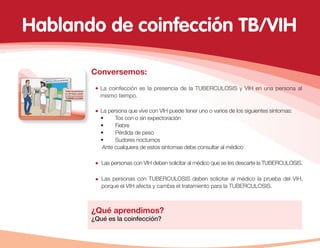 Conversemos:
La coinfección es la presencia de la TUBERCULOSIS y VIH en una persona al
mismo tiempo.
La persona que vive con VIH puede tener uno o varios de los siguientes síntomas:
• Tos con o sin expectoración
• Fiebre
• Pérdida de peso
• Sudores nocturnos
Ante cualquiera de estos síntomas debe consultar al médico
¿Qué aprendimos?
¿Qué es la coinfección?
Las personas con VIH deben solicitar al médico que se les descarte la TUBERCULOSIS.
Las personas con TUBERCULOSIS deben solicitar al médico la prueba del VIH,
porque el VIH afecta y cambia el tratamiento para la TUBERCULOSIS.
Hablando de coinfección TB/VIH
 