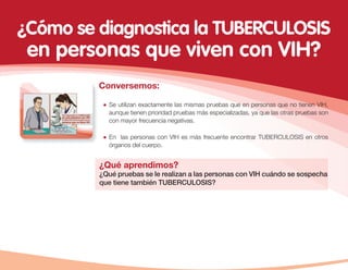 Conversemos:
¿Qué aprendimos?
¿Qué pruebas se le realizan a las personas con VIH cuándo se sospecha
que tiene también TUBERCULOSIS?
Se utilizan exactamente las mismas pruebas que en personas que no tienen VIH,
aunque tienen prioridad pruebas más especializadas, ya que las otras pruebas son
con mayor frecuencia negativas.
En las personas con VIH es más frecuente encontrar TUBERCULOSIS en otros
órganos del cuerpo.
¿Cómo se diagnostica la TUBERCULOSIS
en personas que viven con VIH?
 