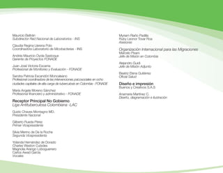 Mauricio Beltrán
Subdirector Red Nacional de Laboratorios - INS
Claudia Regina Llerena Polo
Coordinadora Laboratorio de Micobacterias - INS
Andrés Mauricio Oyola Sastoque
Gerente de Proyectos FONADE
Juan José Victoria Escarria
Profesional de Monitoreo y Evaluación - FONADE
Sandra Patricia Escandón Moncaleano
Profesional coordinadora de las intervenciones psicosociales en ocho
ciudades capitales de alta carga de tuberculosis en Colombia - FONADE
María Angela Moreno Sánchez
Profesional financiero y administrativo - FONADE
Receptor Principal No Gobierno
Liga Antituberculosa Colombiana -LAC
Guido Chaves Montagno MD.
Presidente Nacional
Gilberto Rueda Pérez
Primer Vicepresidente
Silvia Merino de De la Roche
Segunda Vicepresidenta
Yolanda Hernández de Dorado
Charles Weston Cubides
Magnolia Arango Loboguerrero
Carlos Awad García
Vocales
Myriam Riaño Padilla
Ruby Leonor Tovar Roa
Asesoras
Organización Internacional para las Migraciones
Marcelo Pisani
Jefe de Misión en Colombia
Alejandro Guidi
Jefe de Misión Adjunto
Beatriz Elena Gutiérrez
Oficial Salud
Diseño e impresión
Buenos y Creativos S.A.S
Anamaria Martínez C.
Diseño, diagramación e ilustración
 