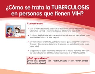 Conversemos:
Si no se recibía tratamiento para el VIH se debe iniciar primero el tratamiento para la
tuberculosis y entre 2 - 8 semanas después el tratamiento para el VIH.
El médico podrá ordenar adicionalmente otros medicamentos para prevenir otras
enfermedades cuando se tiene TB y VIH.
¿Qué aprendimos?
¿Debe una persona con TUBERCULOSIS y VIH tomar ambos
tratamientos a la vez?
El tratamiento de la TUBERCULOSIS en personas que viven con VIH dura mínimo
9 meses y debe tomarse diariamente de acuerdo con las indicaciones del perso-
nal de salud.
Si la persona ya recibía tratamiento antirretroviral, su médico evaluará si debe cam-
biar los medicamentos del VIH durante el tratamiento de la TUBERCULOSIS.
¿Cómo se trata la TUBERCULOSIS
en personas que tienen VIH?
 