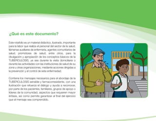 ¿Qué es este documento?
Este rotafolio es un material didáctico, ilustrado, importante
para la labor que realiza el personal del sector de la salud,
llámense auxiliares de enfermería, agentes comunitarios de
salud, promotores de salud, entre otros, para la
divulgación y apropiación de los conceptos básicos de la
TUBERCULOSIS, ya sea durante la visita domiciliaria o
durante las actividades con las instituciones de salud de su
zona u otras organizaciones, mediante acciones dirigidas a
la prevención y el control de esta enfermedad.
Contiene los mensajes necesarios para el abordaje de la
TUBERCULOSIS sensible y farmacorresistente, con una
ilustración que refuerza el diálogo y ayuda a reconocer,
por parte de los pacientes, familiares, grupos de apoyo o
líderes de la comunidad, aspectos que requieren mayor
énfasis, así como permite garantizar al ﬁnal del ejercicio
que el mensaje sea comprendido.
 