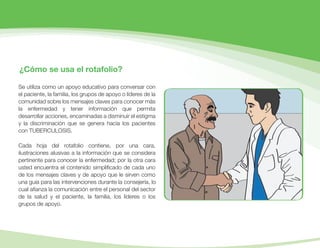 ¿Cómo se usa el rotafolio?
Se utiliza como un apoyo educativo para conversar con
el paciente, la familia, los grupos de apoyo o líderes de la
comunidad sobre los mensajes claves para conocer más
la enfermedad y tener información que permita
desarrollar acciones, encaminadas a disminuir el estigma
y la discriminación que se genera hacia los pacientes
con TUBERCULOSIS.
Cada hoja del rotafolio contiene, por una cara,
ilustraciones alusivas a la información que se considera
pertinente para conocer la enfermedad; por la otra cara
usted encuentra el contenido simpliﬁcado de cada uno
de los mensajes claves y de apoyo que le sirven como
una guía para las intervenciones durante la consejería, lo
cual aﬁanza la comunicación entre el personal del sector
de la salud y el paciente, la familia, los líderes o los
grupos de apoyo.
 