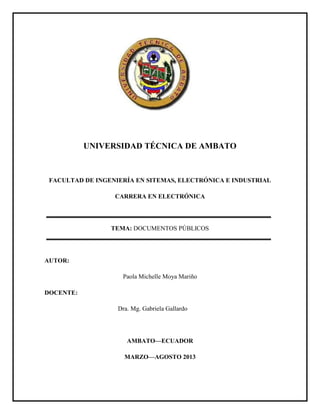 UNIVERSIDAD TÉCNICA DE AMBATO
FACULTAD DE INGENIERÍA EN SITEMAS, ELECTRÓNICA E INDUSTRIAL
CARRERA EN ELECTRÓNICA
TEMA: DOCUMENTOS PÚBLICOS
AUTOR:
Paola Michelle Moya Mariño
DOCENTE:
Dra. Mg. Gabriela Gallardo
AMBATO—ECUADOR
MARZO—AGOSTO 2013
 