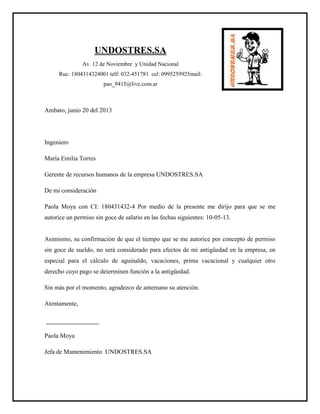 UNDOSTRES.SA
Av. 12 de Noviembre y Unidad Nacional
Ruc: 1804314324001 telf: 032-451781 cel: 0995259925mail:
pao_9415@live.com.ar
Ambato, junio 20 del 2013
Ingeniero
María Emilia Torres
Gerente de recursos humanos de la empresa UNDOSTRES.SA
De mi consideración
Paola Moya con CI: 180431432-4 Por medio de la presente me dirijo para que se me
autorice un permiso sin goce de salario en las fechas siguientes: 10-05-13.
Asimismo, su confirmación de que el tiempo que se me autorice por concepto de permiso
sin goce de sueldo, no será considerado para efectos de mi antigüedad en la empresa, en
especial para el cálculo de aguinaldo, vacaciones, prima vacacional y cualquier otro
derecho cuyo pago se determinen función a la antigüedad.
Sin más por el momento, agradezco de antemano su atención.
Atentamente,
Paola Moya
Jefa de Mantenimiento UNDOSTRES.SA
 