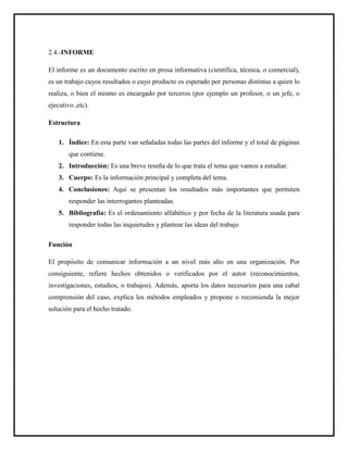 2.4.-INFORME
El informe es un documento escrito en prosa informativa (científica, técnica, o comercial),
es un trabajo cuyos resultados o cuyo producto es esperado por personas distintas a quien lo
realiza, o bien el mismo es encargado por terceros (por ejemplo un profesor, o un jefe, o
ejecutivo ,etc).
Estructura
1. Índice: En esta parte van señaladas todas las partes del informe y el total de páginas
que contiene.
2. Introducción: Es una breve reseña de lo que trata el tema que vamos a estudiar.
3. Cuerpo: Es la información principal y completa del tema.
4. Conclusiones: Aquí se presentan los resultados más importantes que permiten
responder las interrogantes planteadas.
5. Bibliografía: Es el ordenamiento alfabético y por fecha de la literatura usada para
responder todas las inquietudes y plantear las ideas del trabajo
Función
El propósito de comunicar información a un nivel más alto en una organización. Por
consiguiente, refiere hechos obtenidos o verificados por el autor (reconocimientos,
investigaciones, estudios, o trabajos). Además, aporta los datos necesarios para una cabal
comprensión del caso, explica los métodos empleados y propone o recomienda la mejor
solución para el hecho tratado.
 