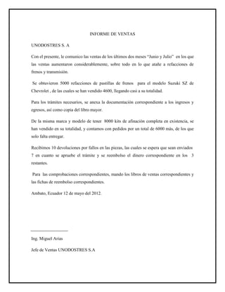 INFORME DE VENTAS
UNODOSTRES S. A
Con el presente, le comunico las ventas de los últimos dos meses “Junio y Julio” en los que
las ventas aumentaron considerablemente, sobre todo en lo que atañe a refacciones de
frenos y transmisión.
Se obtuvieron 5000 refacciones de pastillas de frenos para el modelo Suzuki SZ de
Chevrolet , de las cuales se han vendido 4600, llegando casi a su totalidad.
Para los trámites necesarios, se anexa la documentación correspondiente a los ingresos y
egresos, así como copia del libro mayor.
De la misma marca y modelo de tener 8000 kits de afinación completa en existencia, se
han vendido en su totalidad, y contamos con pedidos por un total de 6000 más, de los que
solo falta entregar.
Recibimos 10 devoluciones por fallos en las piezas, las cuales se espera que sean enviados
7 en cuanto se apruebe el trámite y se reembolso el dinero correspondiente en los 3
restantes.
Para las comprobaciones correspondientes, mando los libros de ventas correspondientes y
las fichas de reembolso correspondientes.
Ambato, Ecuador 12 de mayo del 2012.
Ing. Miguel Arias
Jefe de Ventas UNODOSTRES S.A
 