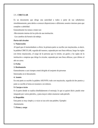 2.5.- CIRCULAR
Es un documento que dirige una autoridad a todos o parte de sus subalternos
simultáneamente, para darles a conocer disposiciones o diferentes asuntos internos para que
cumplan a cabalidad.
Generalmente los temas a tratar son:
-Movimiento interno de los jefes de una institución.
-Los cambios de horario de trabajo.
Partes del circular
1. Numeración
Al igual que el memorándum u oficio; la primera parte se escribe con mayúsculas, es decir,
la palabra CIRCULAR, seguida del numero, separada por una línea oblicua, luego las siglas
con letras mayúsculas, el cargo de la persona que lo remite, un guión y las siglas de la
institución o empresa que dirige la circular, separada por una línea oblicua y por último el
año en curso.
2. Fecha
3. Destinatario
Generalmente o casi siempre estará dirigido al conjunto de personas
Interesadas en el documento.
4. Asunto
En esta parte se escribe la palabra ASUNTO, todo con mayúscula, seguida de dos puntos y
junto se escribe el tema en resumen o en síntesis.
5. Cuerpo o texto
Es la parte donde se explica detalladamente el mensaje, lo que se quiere decir; puede estar
integrado por varios párrafos, y para mayor orden enumerar cada párrafo.
6. Despedida
Esta parte es muy simple y a veces se usa solo una palabra. Ejemplo:
Atentamente.
7. Firma y cargo
 