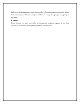 La firma es la rúbrica a mano, como se acostumbra a firmar en toda documentación; debajo
de la firma se coloca el nombre completo del firmante y luego el cargo o grado de jerarquía
que posee.
8. Iníciales
Como siempre, con letras mayúsculas las iníciales del remitente, seguido de una línea
oblicua, las iniciales del mecanógrafo o secretaria con minúscula.
 