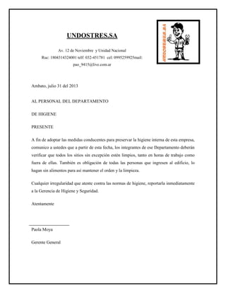 UNDOSTRES.SA
Av. 12 de Noviembre y Unidad Nacional
Ruc: 1804314324001 telf: 032-451781 cel: 0995259925mail:
pao_9415@live.com.ar
Ambato, julio 31 del 2013
AL PERSONAL DEL DEPARTAMENTO
DE HIGIENE
PRESENTE
A fin de adoptar las medidas conducentes para preservar la higiene interna de esta empresa,
comunico a ustedes que a partir de esta fecha, los integrantes de ese Departamento deberán
verificar que todos los sitios sin excepción estén limpios, tanto en horas de trabajo como
fuera de ellas. También es obligación de todas las personas que ingresen al edificio, lo
hagan sin alimentos para así mantener el orden y la limpieza.
Cualquier irregularidad que atente contra las normas de higiene, reportarla inmediatamente
a la Gerencia de Higiene y Seguridad.
Atentamente
Paola Moya
Gerente General
 