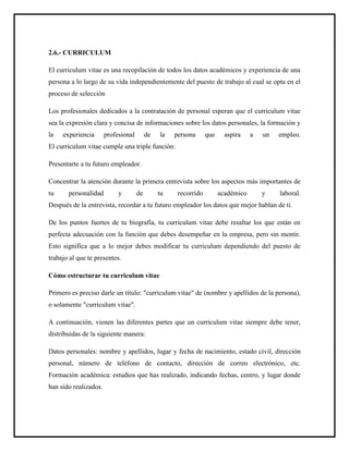 2.6.- CURRICULUM
El curriculum vitae es una recopilación de todos los datos académicos y experiencia de una
persona a lo largo de su vida independientemente del puesto de trabajo al cual se opta en el
proceso de selección
Los profesionales dedicados a la contratación de personal esperan que el curriculum vitae
sea la expresión clara y concisa de informaciones sobre los datos personales, la formación y
la experiencia profesional de la persona que aspira a un empleo.
El curriculum vitae cumple una triple función:
Presentarte a tu futuro empleador.
Concentrar la atención durante la primera entrevista sobre los aspectos más importantes de
tu personalidad y de tu recorrido académico y laboral.
Después de la entrevista, recordar a tu futuro empleador los datos que mejor hablan de ti.
De los puntos fuertes de tu biografía, tu curriculum vitae debe resaltar los que están en
perfecta adecuación con la función que debes desempeñar en la empresa, pero sin mentir.
Esto significa que a lo mejor debes modificar tu curriculum dependiendo del puesto de
trabajo al que te presentes.
Cómo estructurar tu curriculum vitae
Primero es preciso darle un título: "curriculum vitae" de (nombre y apellidos de la persona),
o solamente "curriculum vitae".
A continuación, vienen las diferentes partes que un curriculum vitae siempre debe tener,
distribuidas de la siguiente manera:
Datos personales: nombre y apellidos, lugar y fecha de nacimiento, estado civil, dirección
personal, número de teléfono de contacto, dirección de correo electrónico, etc.
Formación académica: estudios que has realizado, indicando fechas, centro, y lugar donde
han sido realizados.
 