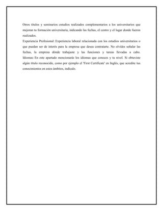 Otros títulos y seminarios: estudios realizados complementarios a los universitarios que
mejoran tu formación universitaria, indicando las fechas, el centro y el lugar donde fueron
realizados.
Experiencia Profesional: Experiencia laboral relacionada con los estudios universitarios o
que puedan ser de interés para la empresa que desea contratarte. No olvides señalar las
fechas, la empresa dónde trabajaste y las funciones y tareas llevadas a cabo.
Idiomas: En este apartado mencionarás los idiomas que conoces y tu nivel. Si obtuviste
algún título reconocido, como por ejemplo el 'First Certificate' en Inglés, que acredite tus
conocimientos en estos ámbitos, indícalo.
 