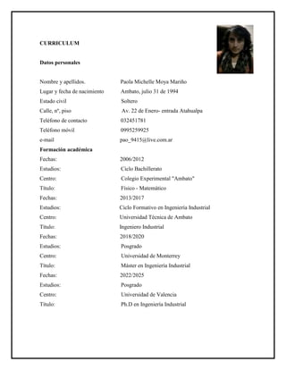 CURRICULUM
Datos personales
Nombre y apellidos. Paola Michelle Moya Mariño
Lugar y fecha de nacimiento Ambato, julio 31 de 1994
Estado civil Soltero
Calle, nº, piso Av. 22 de Enero- entrada Atahualpa
Teléfono de contacto 032451781
Teléfono móvil 0995259925
e-mail pao_9415@live.com.ar
Formación académica
Fechas: 2006/2012
Estudios: Ciclo Bachillerato
Centro: Colegio Experimental "Ambato"
Título: Físico - Matemático
Fechas: 2013/2017
Estudios: Ciclo Formativo en Ingeniería Industrial
Centro: Universidad Técnica de Ambato
Título: Ingeniero Industrial
Fechas: 2018/2020
Estudios: Posgrado
Centro: Universidad de Monterrey
Título: Máster en Ingeniería Industrial
Fechas: 2022/2025
Estudios: Posgrado
Centro: Universidad de Valencia
Título: Ph.D en Ingeniería Industrial
 