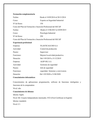 Formación complementaria
Fechas: Desde el 18/09/2014 al 20/11/2014
Curso: Experto en Seguridad Industrial
Nº de Horas: 150
Curso del Plan de Formación e Inserción Profesional del SECAP
Fechas: Desde el 13/06/2015 al 20/09/2015
Curso: Psicología Industrial
Nº de Horas: 250
Curso del Plan de Formación e Inserción Profesional del SECAP
Experiencia profesional
Empresa: PLASTICAUCHO S.A
Actividad: Control de producción
Puesto: Supervisor
Funciones: Mejorar la actividad productiva.
Duración: Del 1/05/2019 a 31/12/2019
Empresa: AGIP OIL S.A
Actividad: Gestiones de seguridad
Puesto: Jefe de seguridad
Funciones: seguridad, bienestar y convivencia
Duración: Del 1/03/2020 a 31/08/2020
Conocimientos informáticos
Conocimientos de aplicaciones programación, software de funciones inteligentes y
funciones de la computadora
Nivel: alto
Conocimientos de idiomas
Idioma: Inglés
Nivel: B2. Usuario Independiente intermedio. FCE (First Certificate in English)
Idioma: mandarín
Nivel: C1
 
