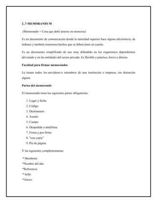2..7-MEMORANDUM
(Memorando = Cosa que debe tenerse en memoria)
Es un documento de comunicación donde la autoridad superior hace alguna advertencia, da
órdenes y también rememora hechos que se deben tener en cuenta.
Es un documento simplificado de uso muy difundido en los organismos dependientes
del estado y en las entidades del sector privado. Es flexible y práctico, breve y directo.
Facultad para firmar memorandos
La tienen todos los servidores o miembros de una institución o empresa, sin distinción
alguna.
Partes del memorando
El memorando tiene las siguientes partes obligatorias:
1. Lugar y fecha
2. Código
3. Destinatario
4. Asunto
5. Cuerpo
6. Despedida o antefirma
7. Firma y pos firma
8. "con copia"
9. Pie de página.
Y las siguientes complementarias:
* Membrete
*Nombre del año
*Referencia
* Sello
*Anexo
 
