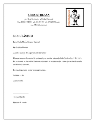 UNDOSTRES.SA
Av. 12 de Noviembre y Unidad Nacional
Ruc: 1804314324001 telf: 032-451781 cel: 0995259925mail:
pao_9415@live.com.ar
MEMORÁNDUM
Para: Paola Moya, Gerente General
De: Evelyn Mariño
Asunto: reunión del departamento de ventas
El departamento de ventas llevará a cabo su reunión mensual el día Noviembre, 5 del 2013.
En la reunión se discutirán los temas referentes al incremento de ventas que se ha alcanzado
en el último trimestre.
Es muy importante contar con su presencia.
Saludos a UD.
Atentamente,
Evelyn Mariño
Gerente de ventas
 