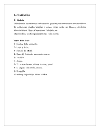 2..-CONTENIDOS
2.1 El oficio
El oficio es un documento de carácter oficial que sirve para tratar asuntos entre autoridades
de instituciones privadas, estatales o sociales .Éstas pueden ser: Bancos, Ministerios,
Municipalidades, Clubes, Cooperativas, Embajadas, etc.
El contenido de un oficio puede referirse a varias índoles.
Partes de un oficio
1- Nombre de la institución.
2- Lugar y fecha.
3- Número del oficio.
4- Datos del destinario: tratamiento o cargo.
5- Vocativo.
6- Asunto.
7- Texto: se redacta en primera persona y plural.
8- El lenguaje será directo, sencillo.
9- Despedida
10- Firma y cargo del que remite el oficio.
 