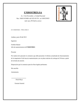 UNDOSTRES.SA
Av. 12 de Noviembre y Unidad Nacional
Ruc: 1804314324001 telf: 032-451781 cel: 0995259925
mail: pao_9415@live.com.ar
Of: UNDOSTRES – Nº001-20/06/13
Ambato, junio 20 del 2013
Ingeniero
Esteban Salazar
Jefe de mantenimiento de UNDOSTRES
Presente
Por medio de la presente le comunico que debe presentar el informe actualizado de funcionamiento
de la maquinaria 8 del área de mantenimiento con un plazo máximo de entrega de 24 horas a partir
de la fecha de emisión.
Disposición que le comunico para los fines legales pertinentes
Me suscribo
Atentamente.
Paola Moya
Gerente General
 