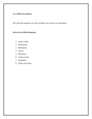 2.1.1 Oficio de respuesta
Sirve para dar respuesta a un oficio recibido y que necesita ser respondido.
Partes de un Oficio Respuesta
1. Lugar y fecha.
2. Numeración.
3. Destinatario.
4. Asunto.
5. Referencia.
6. Cuerpo o texto
7. Despedida.
8. Firma y pos firma.
 