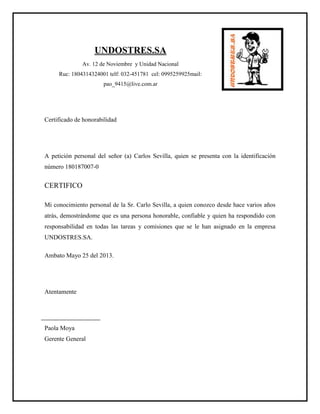 UNDOSTRES.SA
Av. 12 de Noviembre y Unidad Nacional
Ruc: 1804314324001 telf: 032-451781 cel: 0995259925mail:
pao_9415@live.com.ar
Certificado de honorabilidad
A petición personal del señor (a) Carlos Sevilla, quien se presenta con la identificación
número 180187007-0
CERTIFICO
Mi conocimiento personal de la Sr. Carlo Sevilla, a quien conozco desde hace varios años
atrás, demostrándome que es una persona honorable, confiable y quien ha respondido con
responsabilidad en todas las tareas y comisiones que se le han asignado en la empresa
UNDOSTRES.SA.
Ambato Mayo 25 del 2013.
Atentamente
Paola Moya
Gerente General
 
