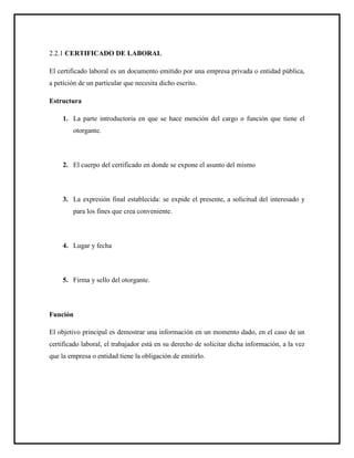 2.2.1 CERTIFICADO DE LABORAL
El certificado laboral es un documento emitido por una empresa privada o entidad pública,
a petición de un particular que necesita dicho escrito.
Estructura
1. La parte introductoria en que se hace mención del cargo o función que tiene el
otorgante.
2. El cuerpo del certificado en donde se expone el asunto del mismo
3. La expresión final establecida: se expide el presente, a solicitud del interesado y
para los fines que crea conveniente.
4. Lugar y fecha
5. Firma y sello del otorgante.
Función
El objetivo principal es demostrar una información en un momento dado, en el caso de un
certificado laboral, el trabajador está en su derecho de solicitar dicha información, a la vez
que la empresa o entidad tiene la obligación de emitirlo.
 