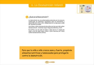 6. La Desnutrición Infantil



    A. ¿Qué es la Desnutrición?
       La desnutrición es una enfermedad producida por el consumo
       inadecuado de alimentos necesarios para el crecimiento y
       desarrollo de la niña o niño, reflejandose en su bajo peso y talla
       de acuerdo a su edad.
       Las niñas o niños menores de dos años son los que más sufren
       de desnutrición, teniendo mayor riesgo de enfermar y morir.
       En el Perú uno de cada 10 niñas o niños de 6 a 11 meses de
       edad y uno de cada cuatro niñas o niños menores de 5 años
       sufren de desnutrición crónica.




Para que tu niña o niño crezca sano y fuerte, prepárale
alimentos nutritivos y balanceados para protegerlo
contra la desnutrición.


                                       71
 