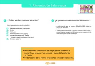 1. Alimentación Balanceada



B. ¿Cuáles son los grupos de alimentos?                         C. ¿A qué llamamos Alimentación Balanceada?

   Los 6 grupos básicos de alimentos son:
                                                                    - A toda comida que se prepara COMBINANDO todos los
                                                                      grupos de alimentos.
   1.   Cereales, tubérculos y menestras
   2.   Frutas                                                      - Todos podemos aprender a preparar comidas balanceadas y
   3.   Verduras                                                      económicas, si escogemos alimentos que se producen en tu
   4.   Lacteos (leche, queso, yogurt)                                comunidad y que son de la estación.
   5.   Carnes, pescados, aves, huevos,
        vísceras (hígado,mondongo, riñon, etc.)
   6.   Grasas y azúcares




                               Haz una buena combinación de los grupos de alimentos al
                               momento de preparar tus comidas y cuidarás la salud de
                               tu familia.
                               Cuida la salud de tu familia preparando comidas balanceadas.


                                                          11
 