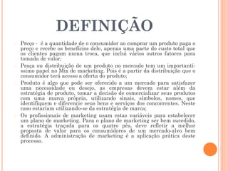DEFINIÇÃO
� Preço - é a quantidade de o consumidor ao comprar um produto paga o
preço e recebe os benefícios dele, apenas uma parte do custo total que
os clientes pagam numa troca, que inclui vários outros fatores para
tomada de valor;
� Praça ou distribuição de um produto no mercado tem um importantí-
ssimo papel no Mix de marketing. Pois é a partir da distribuição que o
consumidor terá acesso a oferta do produto;
� Produto é algo que pode ser oferecido a um mercado para satisfazer
uma necessidade ou desejo, as empresas devem estar além da
estratégia de produto, tomar a decisão de comercializar seus produtos
com uma marca própria, utilizando sinais, símbolos, nomes, que
identifiquem e diferencie seus bens e serviços dos concorrentes. Neste
caso estariam utilizando-se da estratégia de marca;
� Os profissionais de marketing usam estas variáveis para estabelecer
um plano de marketing. Para o plano de marketing ser bem sucedido,
a estratégia traçada para os quatro pês, deve refletir a melhor
proposta de valor para os consumidores de um mercado-alvo bem
definido. A administração de marketing é a aplicação prática deste
processo.
 