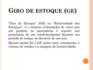 GIRO DE ESTOQUE (GE)
� “Giro de Estoque” (GE) ou “Rotatividade dos
Estoques”, é o número (velocidade) de vezes que
um produto ou mercadoria é reposto nas
prateleiras de um estabelecimento durante um
período de tempo, no decorrer de um ano;
� Quanto maior for o GE maior será, certamente, o
volume de vendas e a margem de lucratividade.
 