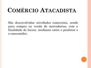 COMÉRCIO ATACADISTA
� São desenvolvidas atividades comerciais, sendo
para compra ou venda de mercadorias, com a
finalidade de lucrar, mediante entre o produtor e
o consumidor.
 