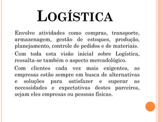 LOGÍSTICA
� Envolve atividades como compras, transporte,
armazenagem, gestão de estoques, produção,
planejamento, controle de pedidos e de materiais.
� Com toda esta visão inicial sobre Logística,
ressalta-se também o aspecto mercadológico.
Com clientes cada vez mais exigentes, as
empresas estão sempre em busca de alternativas
e soluções para satisfazer e superar as
necessidades e expectativas destes parceiros,
sejam eles empresas ou pessoas físicas.
 