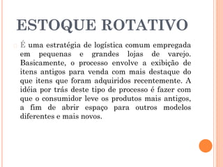 ESTOQUE ROTATIVO
� É uma estratégia de logística comum empregada
em pequenas e grandes lojas de varejo.
Basicamente, o processo envolve a exibição de
itens antigos para venda com mais destaque do
que itens que foram adquiridos recentemente. A
idéia por trás deste tipo de processo é fazer com
que o consumidor leve os produtos mais antigos,
a fim de abrir espaço para outros modelos
diferentes e mais novos.
 
