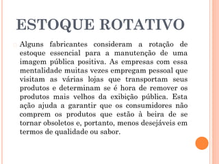 ESTOQUE ROTATIVO
� Alguns fabricantes consideram a rotação de
estoque essencial para a manutenção de uma
imagem pública positiva. As empresas com essa
mentalidade muitas vezes empregam pessoal que
visitam as várias lojas que transportam seus
produtos e determinam se é hora de remover os
produtos mais velhos da exibição pública. Esta
ação ajuda a garantir que os consumidores não
comprem os produtos que estão à beira de se
tornar obsoletos e, portanto, menos desejáveis em
termos de qualidade ou sabor.
 