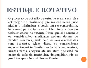 ESTOQUE ROTATIVO
� O processo de rotação de estoque é uma simples
estratégia de marketing que muitas vezes pode
ajudar a minimizar a perda para o comerciante,
bem como para o fabricante. Ele não funciona em
todos os casos, no entanto. Itens que são sazonais
ou considerados modismos podem deixar de
vender, mesmo quando bem visíveis e oferecidos
com desconto. Além disso, os compradores
experientes estão familiarizados com o conceito e,
muitas vezes, chegam até um item que está na
parte de trás da prateleira, desconsiderando os
produtos que são exibidos na frente.
 
