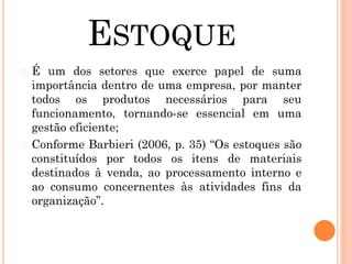 ESTOQUE
� É um dos setores que exerce papel de suma
importância dentro de uma empresa, por manter
todos os produtos necessários para seu
funcionamento, tornando-se essencial em uma
gestão eficiente;
� Conforme Barbieri (2006, p. 35) “Os estoques são
constituídos por todos os itens de materiais
destinados à venda, ao processamento interno e
ao consumo concernentes às atividades fins da
organização”.
 