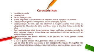 11
Características
• Lentidão na escrita
• Letra ilegível
• Escrita desorganizada
• Traços irregulares: ou muito fortes que chegam a marcar o papel ou muito leves.
• Desorganização geral na folha por não possuir orientação espacial.
• Desorganização do texto, pois não observam a margem parando muito antes ou
ultrapassando. Quando este último acontece, tende a amontoar letras na borda da
folha.
• Desorganização das letras: letras retocadas, hastes mal feitas, atrofiadas, omissão de
letras, palavras, números, formas distorcidas, movimentos contrários à escrita (um S ao
invés do 5 por exemplo).
• Desorganização das formas: tamanho muito pequeno ou muito grande, escrita
alongada ou comprida.
• O espaço que dá entre as linhas, palavras e letras são irregulares.
• Liga as letras de forma inadequada e com espaçamento irregular. O disgráfico não
apresenta características isoladas, mas um conjunto de algumas destas citadas acima
 