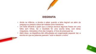 14
DISGRAFIA
• Ainda na infância, a dúvida é saber quando a letra ilegível vai além da
preguiça ou pressa e deve ser tratada como transtorno.
• Um teste eficiente é pedir que a criança escreva algumas frases em uma
folha sem linhas. Se o resultado for uma escrita lenta, com letras
irregulares, retocadas e fora das margens, é hora de preocupar-se.
• Além disso, os disgráficos têm dificuldades em organização espacial: daí, a
escrita em que as palavras parecem “subir e descer o morro”
 