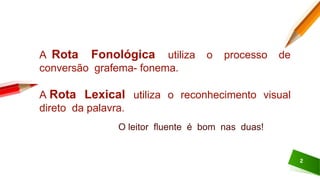 2
A Rota Fonológica utiliza o processo de
conversão grafema- fonema.
A Rota Lexical utiliza o reconhecimento visual
direto da palavra.
O leitor fluente é bom nas duas!
 