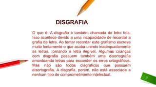 7
O que é: A disgrafia é também chamada de letra feia.
Isso acontece devido a uma incapacidade de recordar a
grafia da letra. Ao tentar recordar este grafismo escreve
muito lentamente o que acaba unindo inadequadamente
as letras, tornando a letra ilegível. Algumas crianças
com disgrafia possuem também uma disortografia
amontoando letras para esconder os erros ortográficos.
Mas não são todos disgráficos que possuem
disortografia. A disgrafia, porém, não está associada a
nenhum tipo de comprometimento intelectual.
DISGRAFIA
 