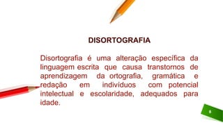 8
DISORTOGRAFIA
Disortografia é uma alteração específica da
linguagem escrita que causa transtornos de
aprendizagem da ortografia, gramática e
redação em indivíduos com potencial
intelectual e escolaridade, adequados para
idade.
 