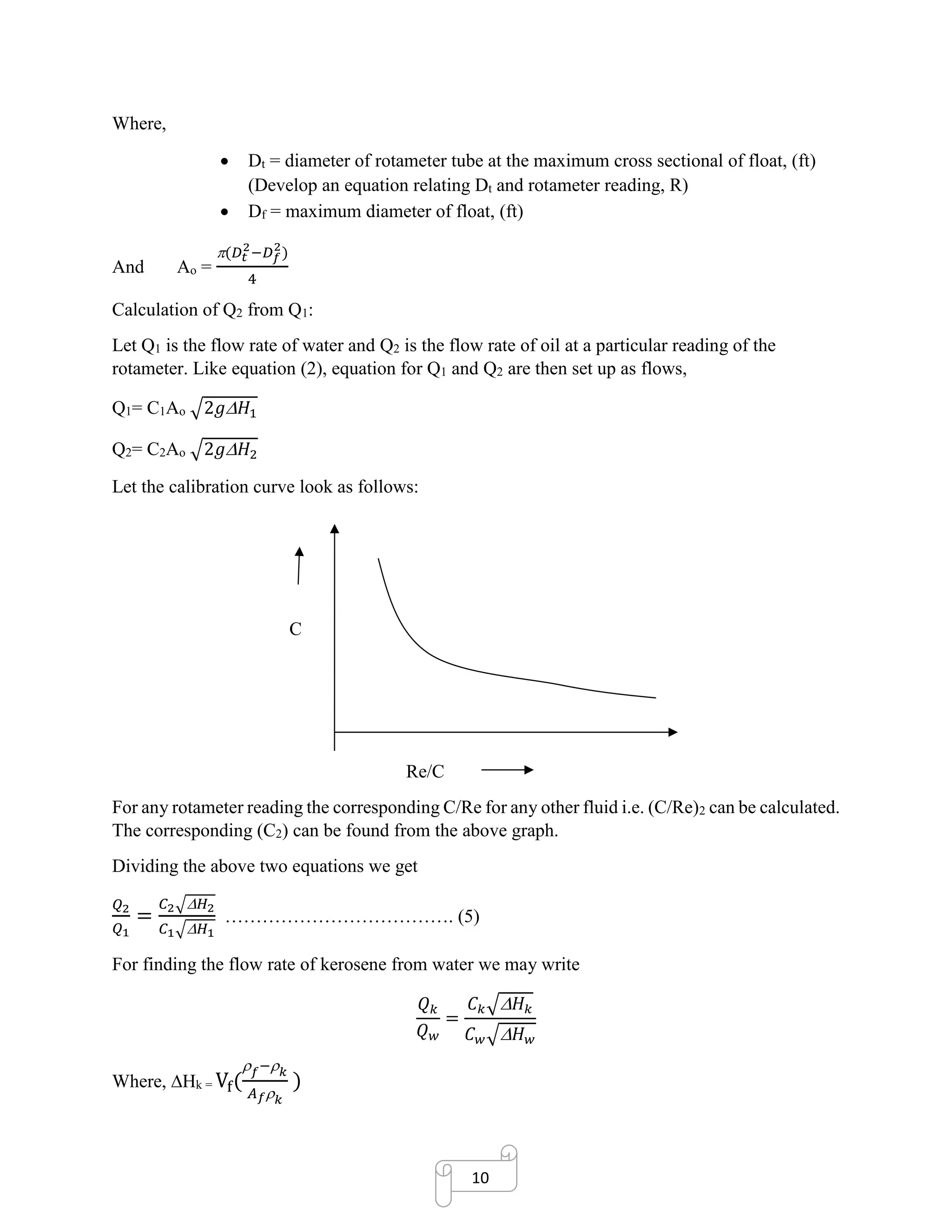 10
Where,
• Dt = diameter of rotameter tube at the maximum cross sectional of float, (ft)
(Develop an equation relating Dt and rotameter reading, R)
• Df = maximum diameter of float, (ft)
And Ao =
(𝐷𝑡
2
−𝐷 𝑓
2
)
4
Calculation of Q2 from Q1:
Let Q1 is the flow rate of water and Q2 is the flow rate of oil at a particular reading of the
rotameter. Like equation (2), equation for Q1 and Q2 are then set up as flows,
Q1= C1Ao √2𝑔 𝐻1
Q2= C2Ao √2𝑔 𝐻2
Let the calibration curve look as follows:
C
Re/C
For any rotameter reading the corresponding C/Re for any other fluid i.e. (C/Re)2 can be calculated.
The corresponding (C2) can be found from the above graph.
Dividing the above two equations we get
𝑄2
𝑄1
=
𝐶2√ 𝐻2
𝐶1√ 𝐻1
………………………………. (5)
For finding the flow rate of kerosene from water we may write
𝑄 𝑘
𝑄 𝑤
=
𝐶 𝑘√ 𝐻 𝑘
𝐶 𝑤√ 𝐻 𝑤
Where, Hk = Vf(
 𝑓− 𝑘
𝐴 𝑓 𝑘
)
 