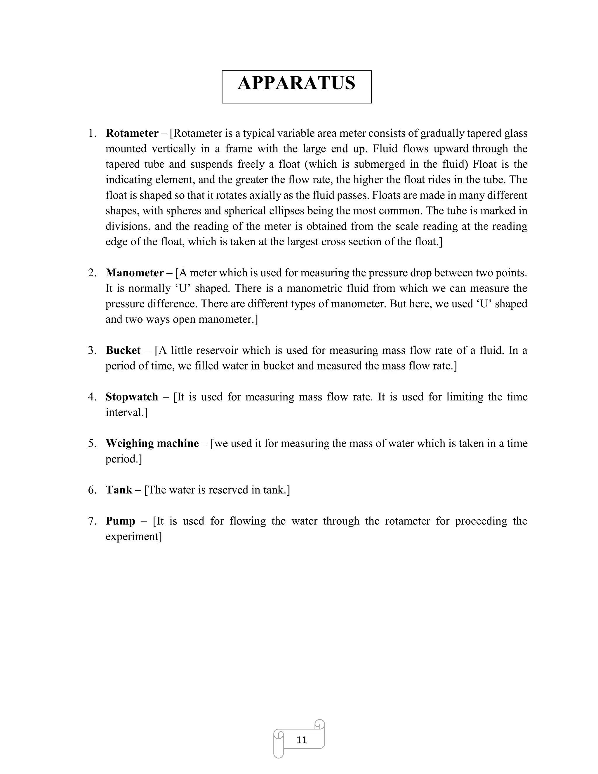 11
APPARATUS
1. Rotameter – [Rotameter is a typical variable area meter consists of gradually tapered glass
mounted vertically in a frame with the large end up. Fluid flows upward through the
tapered tube and suspends freely a float (which is submerged in the fluid) Float is the
indicating element, and the greater the flow rate, the higher the float rides in the tube. The
float is shaped so that it rotates axially as the fluid passes. Floats are made in many different
shapes, with spheres and spherical ellipses being the most common. The tube is marked in
divisions, and the reading of the meter is obtained from the scale reading at the reading
edge of the float, which is taken at the largest cross section of the float.]
2. Manometer – [A meter which is used for measuring the pressure drop between two points.
It is normally ‘U’ shaped. There is a manometric fluid from which we can measure the
pressure difference. There are different types of manometer. But here, we used ‘U’ shaped
and two ways open manometer.]
3. Bucket – [A little reservoir which is used for measuring mass flow rate of a fluid. In a
period of time, we filled water in bucket and measured the mass flow rate.]
4. Stopwatch – [It is used for measuring mass flow rate. It is used for limiting the time
interval.]
5. Weighing machine – [we used it for measuring the mass of water which is taken in a time
period.]
6. Tank – [The water is reserved in tank.]
7. Pump – [It is used for flowing the water through the rotameter for proceeding the
experiment]
 
