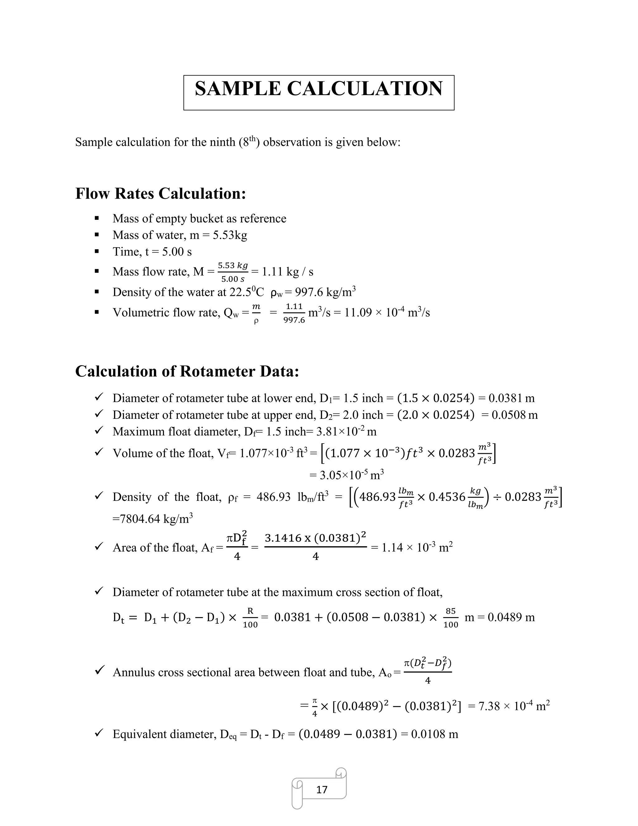 17
SAMPLE CALCULATION
Sample calculation for the ninth (8th
) observation is given below:
Flow Rates Calculation:
▪ Mass of empty bucket as reference
▪ Mass of water, m = 5.53kg
▪ Time, t = 5.00 s
▪ Mass flow rate, M =
5.53 𝑘𝑔
5.00 𝑠
= 1.11 kg / s
▪ Density of the water at 22.50
C ρw = 997.6 kg/m3
▪ Volumetric flow rate, Qw =
𝑚

=
1.11
997.6
m3
/s = 11.09 × 10-4
m3
/s
Calculation of Rotameter Data:
✓ Diameter of rotameter tube at lower end, D1= 1.5 inch = (1.5 × 0.0254) = 0.0381 m
✓ Diameter of rotameter tube at upper end, D2= 2.0 inch = (2.0 × 0.0254) = 0.0508 m
✓ Maximum float diameter, Df= 1.5 inch= 3.81×10-2
m
✓ Volume of the float, Vf= 1.077×10-3
ft3
= [(1.077 × 10−3)𝑓𝑡3
× 0.0283
𝑚3
𝑓𝑡3
]
= 3.05×10-5
m3
✓ Density of the float, ρf = 486.93 lbm/ft3
= [(486.93
𝑙𝑏 𝑚
𝑓𝑡3
× 0.4536
𝑘𝑔
𝑙𝑏 𝑚
) ÷ 0.0283
𝑚3
𝑓𝑡3
]
=7804.64 kg/m3
✓ Area of the float, Af =
Df
2
4
=
3.1416 x (0.0381)2
4
= 1.14 × 10-3
m2
✓ Diameter of rotameter tube at the maximum cross section of float,
Dt = D1 + (D2 − D1) ×
R
100
= 0.0381 + (0.0508 − 0.0381) ×
85
100
m = 0.0489 m
✓ Annulus cross sectional area between float and tube, Ao =
(𝐷𝑡
2
−𝐷 𝑓
2
)
4
=

4
× [(0.0489)2
− (0.0381)2
] = 7.38 × 10-4
m2
✓ Equivalent diameter, Deq = Dt - Df = (0.0489 − 0.0381) = 0.0108 m
 