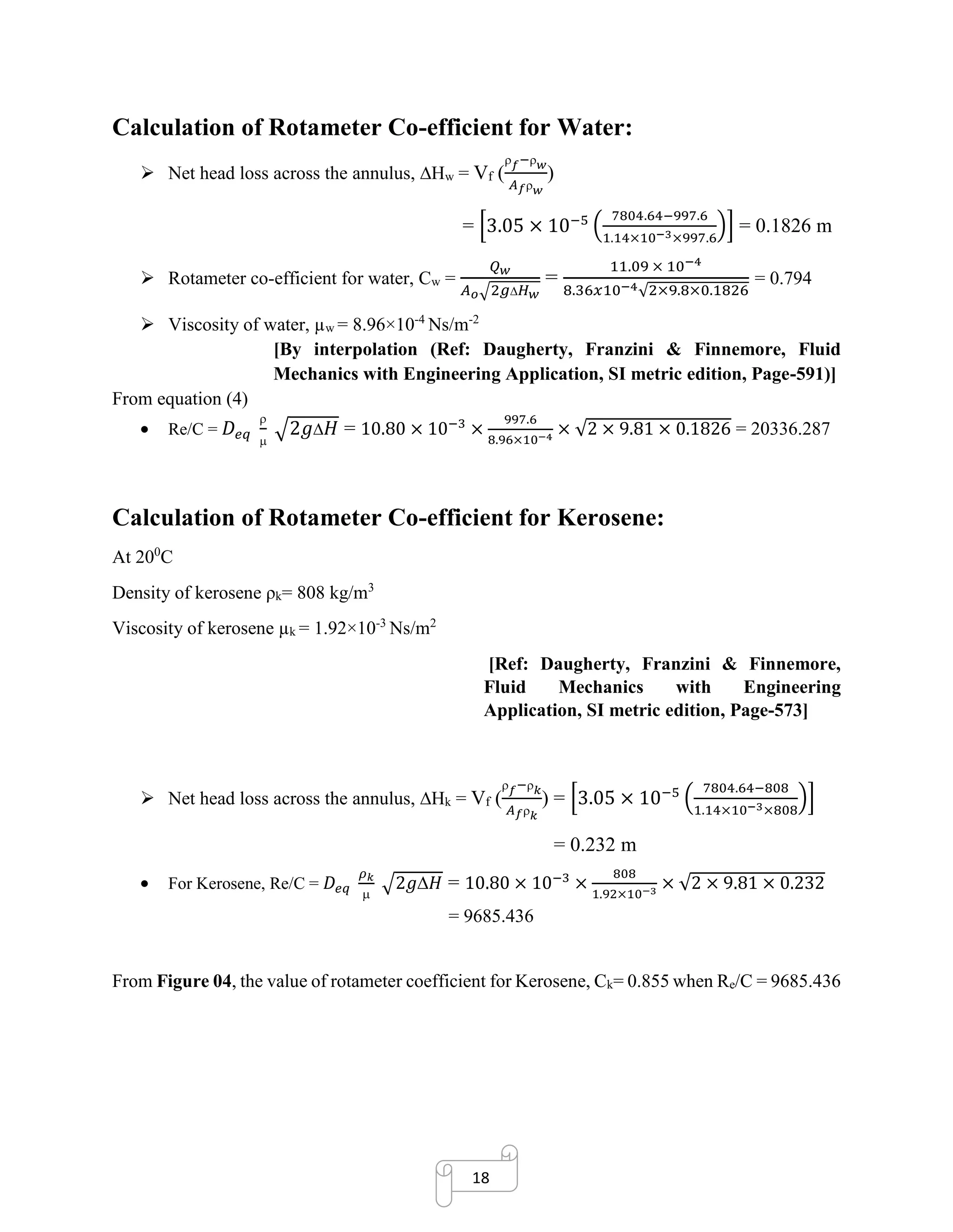 18
Calculation of Rotameter Co-efficient for Water:
➢ Net head loss across the annulus, Hw = Vf (
 𝑓− 𝑤
𝐴 𝑓 𝑤
)
= [3.05 × 10−5
(
7804.64−997.6
1.14×10−3×997.6
)] = 0.1826 m
➢ Rotameter co-efficient for water, Cw =
𝑄 𝑤
𝐴 𝑜√2𝑔 𝐻 𝑤
=
11.09 × 10−4
8.36𝑥10−4√2×9.8×0.1826
= 0.794
➢ Viscosity of water, µw = 8.96×10-4
Ns/m-2
[By interpolation (Ref: Daugherty, Franzini & Finnemore, Fluid
Mechanics with Engineering Application, SI metric edition, Page-591)]
From equation (4)
• Re/C = 𝐷𝑒𝑞


√2𝑔 𝐻 = 10.80 × 10−3
×
997.6
8.96×10−4
× √2 × 9.81 × 0.1826 = 20336.287
Calculation of Rotameter Co-efficient for Kerosene:
At 200
C
Density of kerosene ρk= 808 kg/m3
Viscosity of kerosene µk = 1.92×10-3
Ns/m2
[Ref: Daugherty, Franzini & Finnemore,
Fluid Mechanics with Engineering
Application, SI metric edition, Page-573]
➢ Net head loss across the annulus, Hk = Vf (
 𝑓− 𝑘
𝐴 𝑓 𝑘
) = [3.05 × 10−5
(
7804.64−808
1.14×10−3×808
)]
= 0.232 m
• For Kerosene, Re/C = 𝐷𝑒𝑞
𝜌 𝑘

√2𝑔𝐻 = 10.80 × 10−3
×
808
1.92×10−3
× √2 × 9.81 × 0.232
= 9685.436
From Figure 04, the value of rotameter coefficient for Kerosene, Ck= 0.855 when Re/C = 9685.436
 